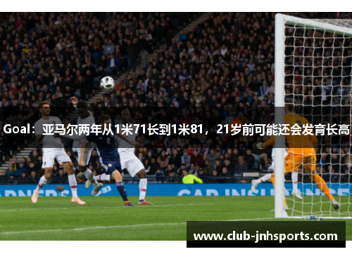 Goal：亚马尔两年从1米71长到1米81，21岁前可能还会发育长高